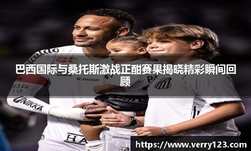 巴西国际与桑托斯激战正酣赛果揭晓精彩瞬间回顾